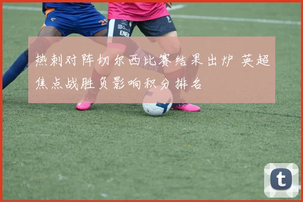 热刺对阵切尔西比赛结果出炉 英超焦点战胜负影响积分排名
