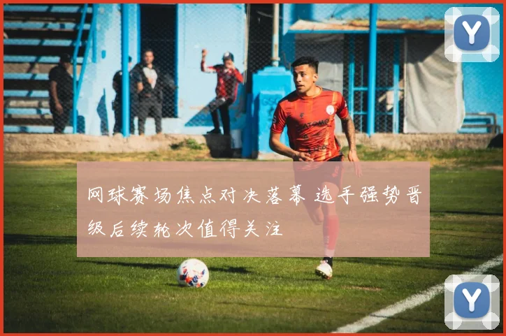 网球赛场焦点对决落幕 选手强势晋级后续轮次值得关注