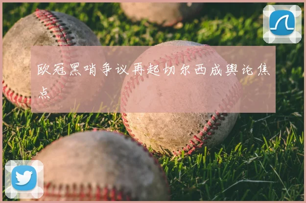 欧冠黑哨争议再起切尔西成舆论焦点