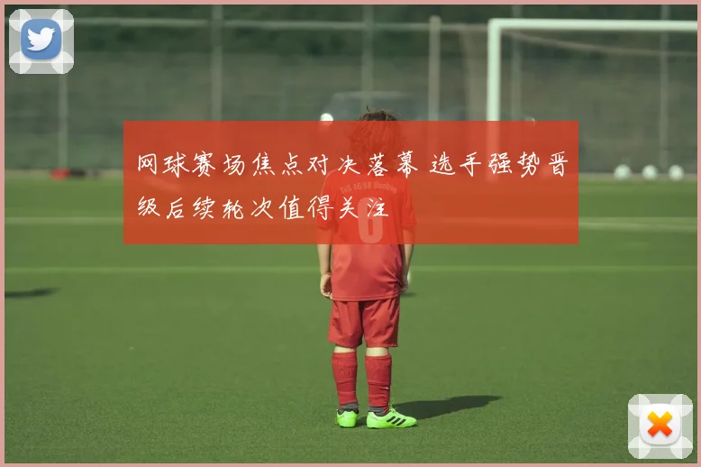 网球赛场焦点对决落幕 选手强势晋级后续轮次值得关注