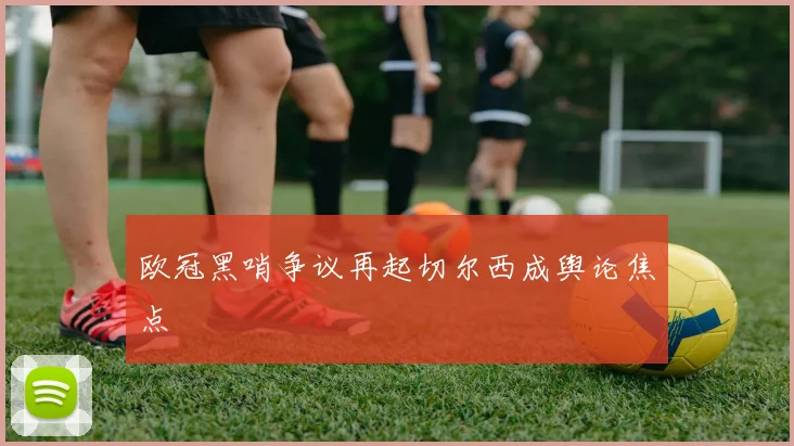 欧冠黑哨争议再起切尔西成舆论焦点