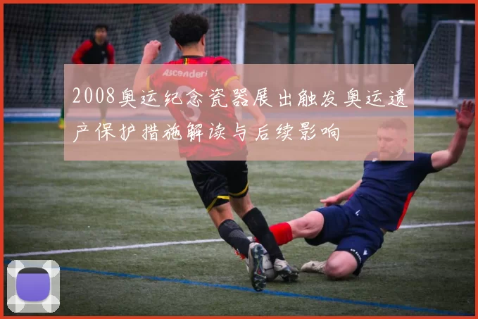 2008奥运纪念瓷器展出触发奥运遗产保护措施解读与后续影响