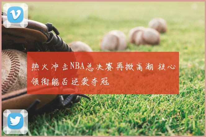 热火冲击NBA总决赛再掀高潮 核心领衔能否逆袭夺冠