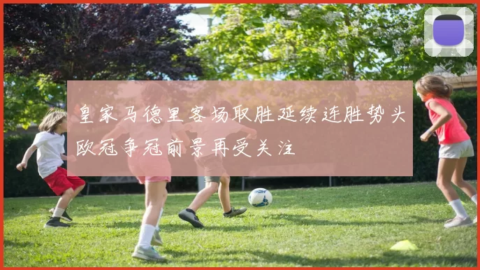 皇家马德里客场取胜延续连胜势头欧冠争冠前景再受关注
