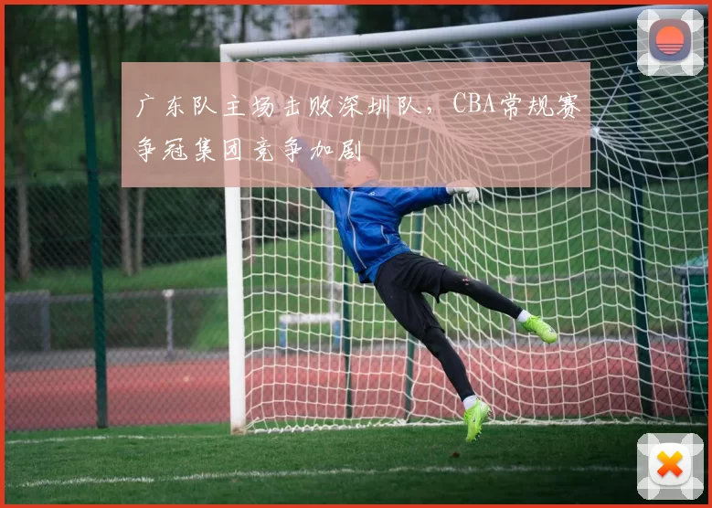 广东队主场击败深圳队,CBA常规赛争冠集团竞争加剧