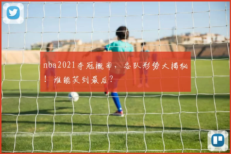 nba2021夺冠概率，各队形势大揭秘！谁能笑到最后？
