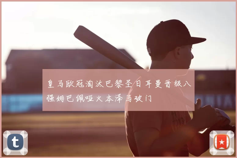 皇马欧冠淘汰巴黎圣日耳曼晋级八强姆巴佩哑火本泽马破门