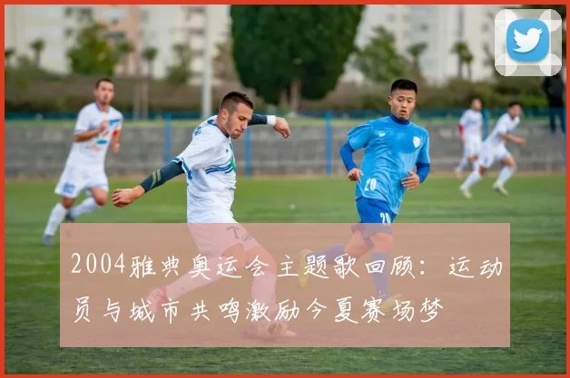 2004雅典奥运会主题歌回顾:运动员与城市共鸣激励今夏赛场梦