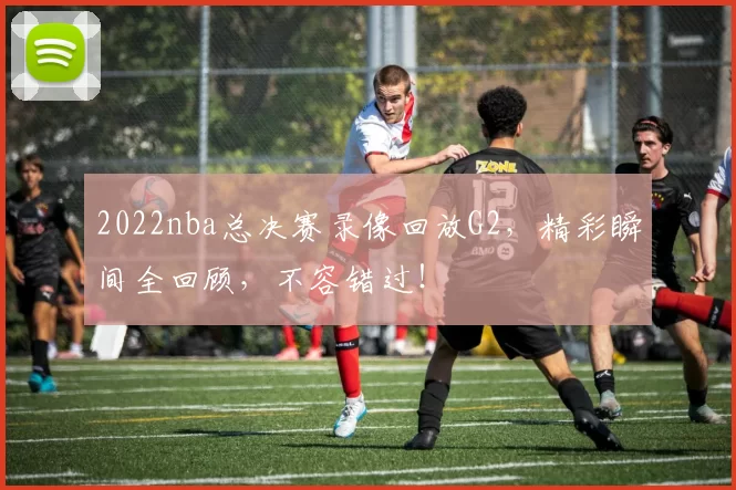 2022nba总决赛录像回放G2，精彩瞬间全回顾，不容错过！