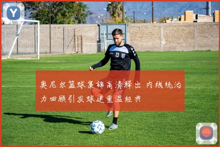 奥尼尔篮球集锦高清释出 内线统治力回顾引发球迷重温经典