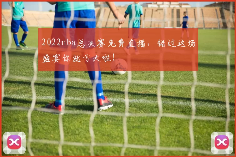 2022nba总决赛免费直播，错过这场盛宴你就亏大啦！