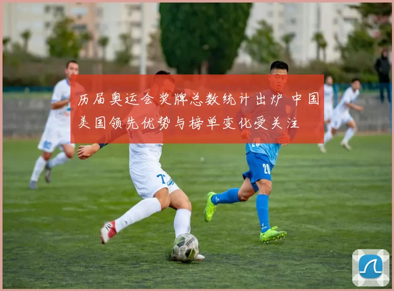 历届奥运会奖牌总数统计出炉 中国美国领先优势与榜单变化受关注