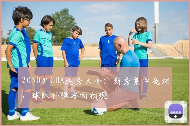 2050年CBA选秀大会:新秀集中亮相,球队补强方向初现