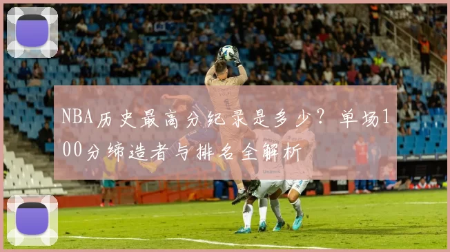 NBA历史最高分纪录是多少?单场100分缔造者与排名全解析