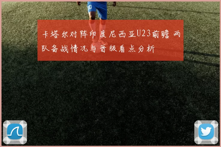 卡塔尔对阵印度尼西亚U23前瞻 两队备战情况与晋级看点分析