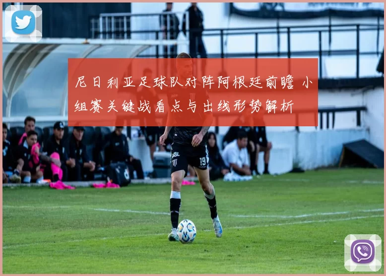 尼日利亚足球队对阵阿根廷前瞻 小组赛关键战看点与出线形势解析