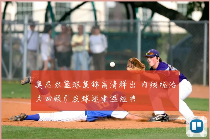 奥尼尔篮球集锦高清释出 内线统治力回顾引发球迷重温经典