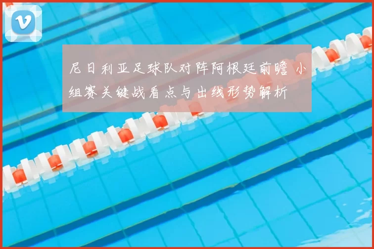 尼日利亚足球队对阵阿根廷前瞻 小组赛关键战看点与出线形势解析