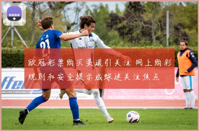 欧冠彩票购买渠道引关注 网上购彩规则和安全提示成球迷关注焦点
