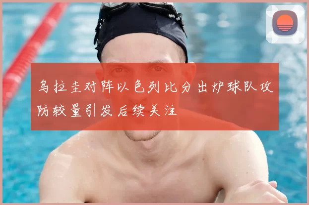 乌拉圭对阵以色列比分出炉球队攻防较量引发后续关注