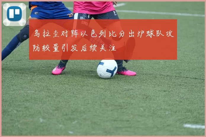 乌拉圭对阵以色列比分出炉球队攻防较量引发后续关注