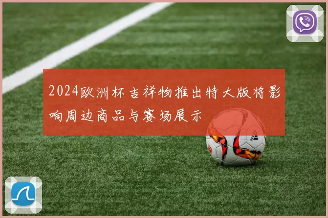 2024欧洲杯吉祥物推出特大版将影响周边商品与赛场展示