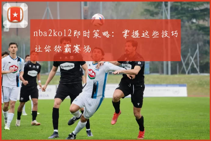 nba2kol2即时策略：掌握这些技巧让你称霸赛场