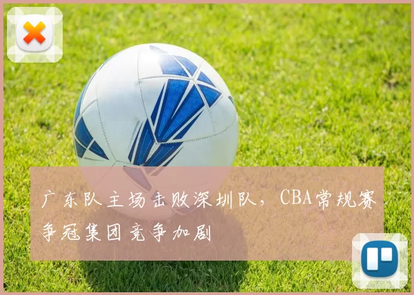 广东队主场击败深圳队，CBA常规赛争冠集团竞争加剧