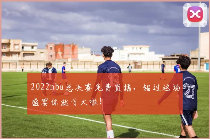 2022nba总决赛免费直播，错过这场盛宴你就亏大啦！