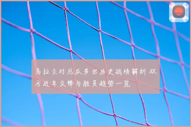 乌拉圭对厄瓜多尔历史战绩解析 双方近年交锋与胜负趋势一览
