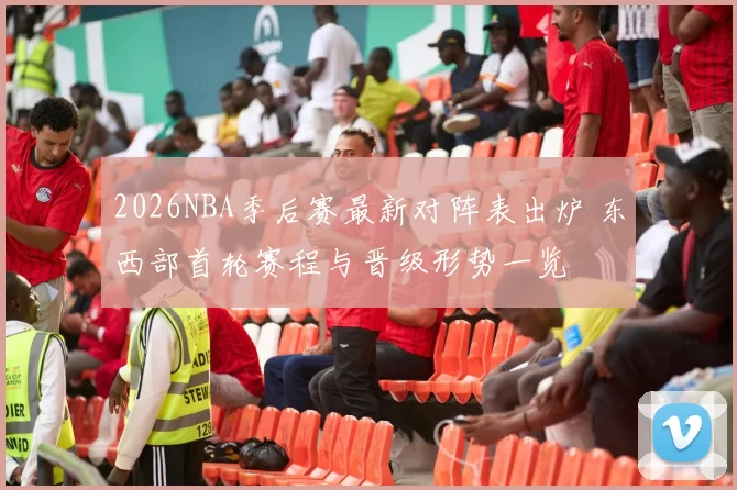 2026NBA季后赛最新对阵表出炉 东西部首轮赛程与晋级形势一览