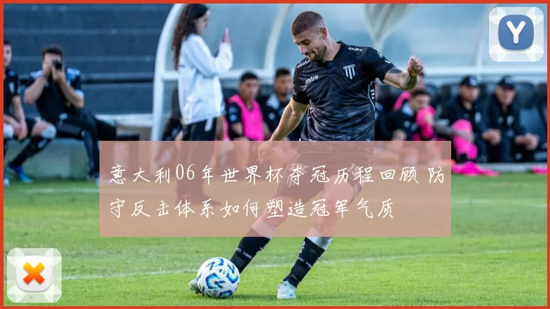 意大利06年世界杯夺冠历程回顾 防守反击体系如何塑造冠军气质