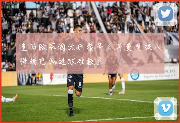 皇马欧冠淘汰巴黎圣日耳曼晋级八强姆巴佩进球难救主