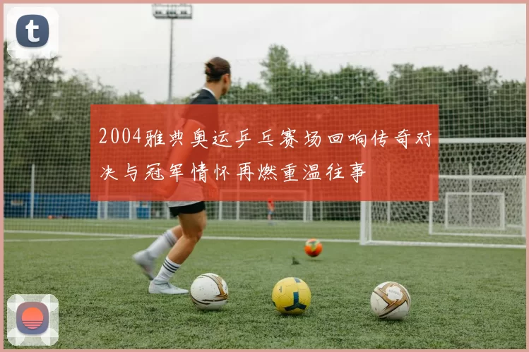 2004雅典奥运乒乓赛场回响传奇对决与冠军情怀再燃重温往事