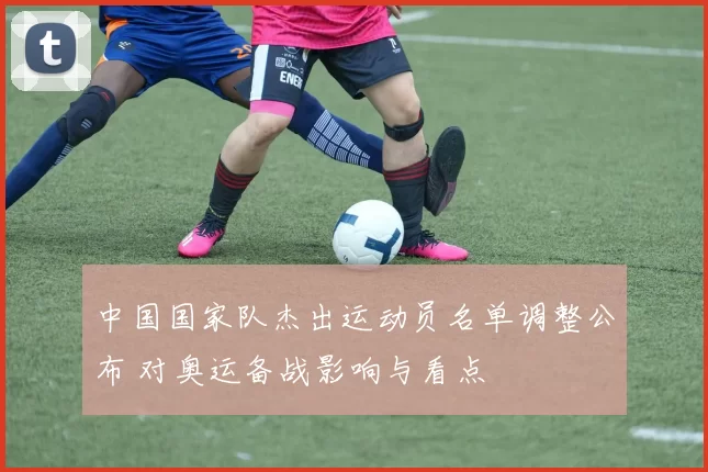 中国国家队杰出运动员名单调整公布 对奥运备战影响与看点