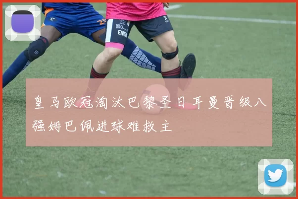 皇马欧冠淘汰巴黎圣日耳曼晋级八强姆巴佩进球难救主