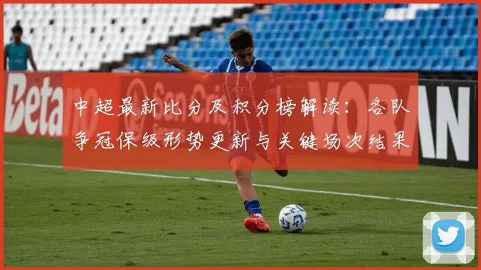 中超最新比分及积分榜解读：各队争冠保级形势更新与关键场次结果影响