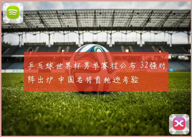 乒乓球世界杯男单赛程公布 32强对阵出炉 中国名将首轮迎考验