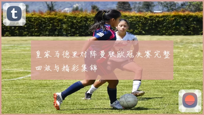 皇家马德里对阵曼联欧冠决赛完整回放与精彩集锦