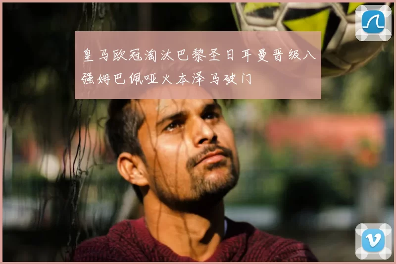 皇马欧冠淘汰巴黎圣日耳曼晋级八强姆巴佩哑火本泽马破门