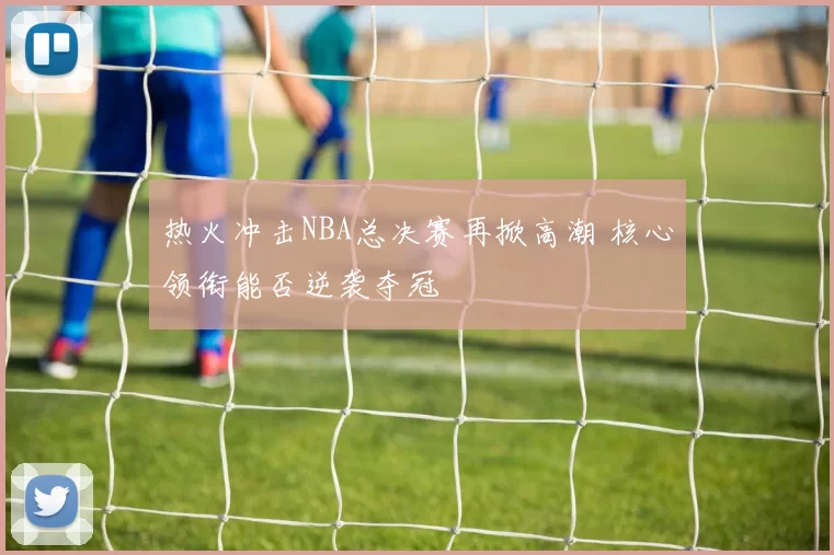 热火冲击NBA总决赛再掀高潮 核心领衔能否逆袭夺冠