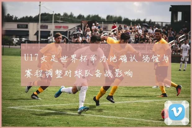 U17女足世界杯举办地确认 场馆与赛程调整对球队备战影响