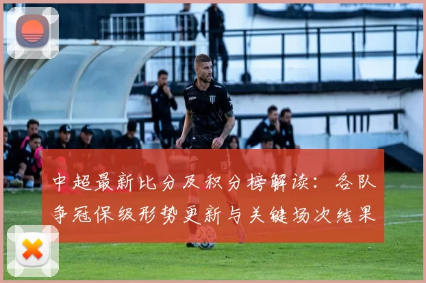 中超最新比分及积分榜解读：各队争冠保级形势更新与关键场次结果影响