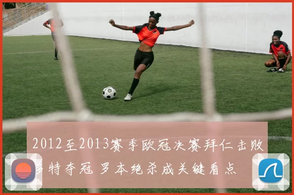 2012至2013赛季欧冠决赛拜仁击败多特夺冠 罗本绝杀成关键看点