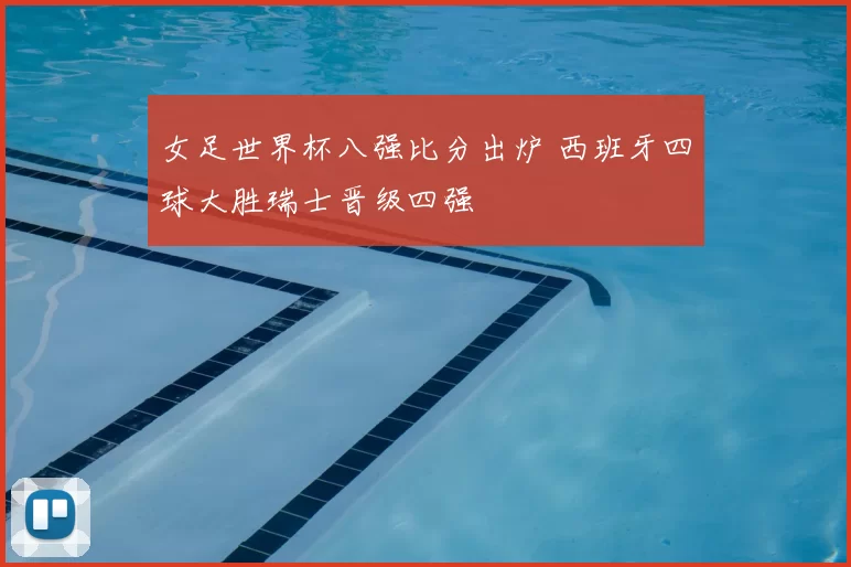 女足世界杯八强比分出炉 西班牙四球大胜瑞士晋级四强